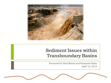 Sediment Issues within Transboundary Basins Presented by Paul Bireta and Fernando Salas April 12, 2012.