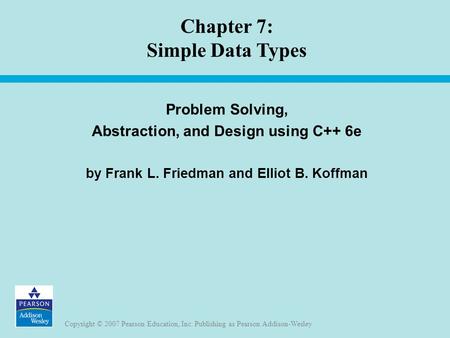 Copyright © 2007 Pearson Education, Inc. Publishing as Pearson Addison-Wesley Chapter 7: Simple Data Types Problem Solving, Abstraction, and Design using.