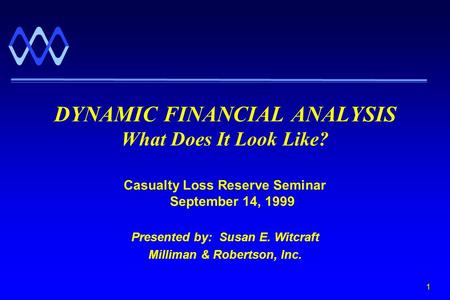 1 Casualty Loss Reserve Seminar September 14, 1999 Presented by: Susan E. Witcraft Milliman & Robertson, Inc. DYNAMIC FINANCIAL ANALYSIS What Does It Look.