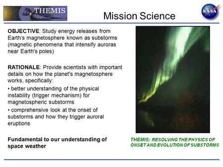 THEMIS : RESOLVING THE PHYSICS OF ONSET AND EVOLUTION OF SUBSTORMS OBJECTIVE: Study energy releases from Earth’s magnetosphere known as substorms (magnetic.