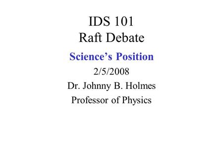 IDS 101 Raft Debate Science’s Position 2/5/2008 Dr. Johnny B. Holmes Professor of Physics.