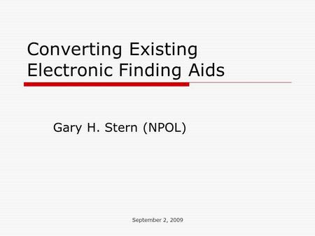 September 2, 2009 Converting Existing Electronic Finding Aids Gary H. Stern (NPOL)