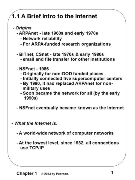 Chapter 1 © 2013 by Pearson. 1 1.1 A Brief Intro to the Internet - Origins - ARPAnet - late 1960s and early 1970s - Network reliability - For ARPA-funded.