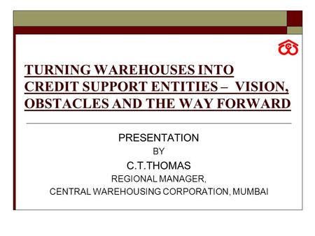 TURNING WAREHOUSES INTO CREDIT SUPPORT ENTITIES – VISION, OBSTACLES AND THE WAY FORWARD PRESENTATION BY C.T.THOMAS REGIONAL MANAGER, CENTRAL WAREHOUSING.