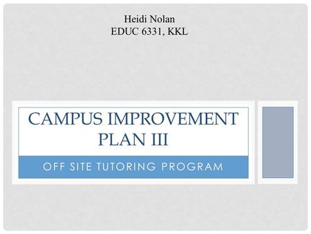 OFF SITE TUTORING PROGRAM CAMPUS IMPROVEMENT PLAN III Heidi Nolan EDUC 6331, KKL.