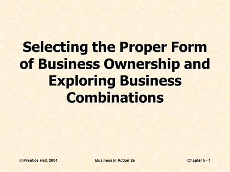 © Prentice Hall, 2004Business In Action 2eChapter 5 - 1 Selecting the Proper Form of Business Ownership and Exploring Business Combinations.