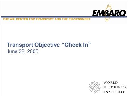 Transport Objective “Check In” June 22, 2005. EMBARQ A catalyst for socially, financially, and environmentally sound solutions to the problems of urban.