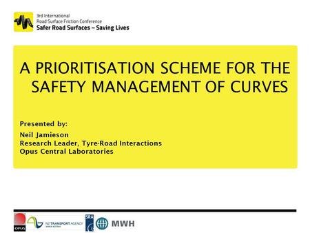 A PRIORITISATION SCHEME FOR THE SAFETY MANAGEMENT OF CURVES Presented by: Neil Jamieson Research Leader, Tyre-Road Interactions Opus Central Laboratories.