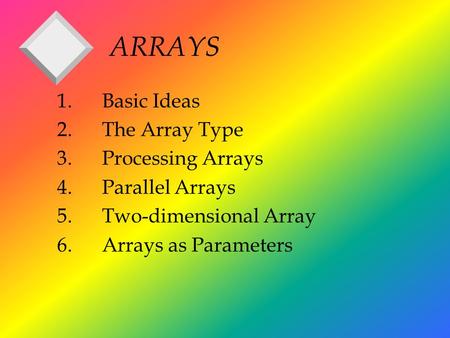 ARRAYS 1.Basic Ideas 2.The Array Type 3.Processing Arrays 4.Parallel Arrays 5.Two-dimensional Array 6.Arrays as Parameters.