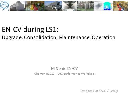 EN-CV during LS1: Upgrade, Consolidation, Maintenance, Operation M Nonis EN/CV Chamonix 2012 – LHC performance Workshop On behalf of EN/CV Group.