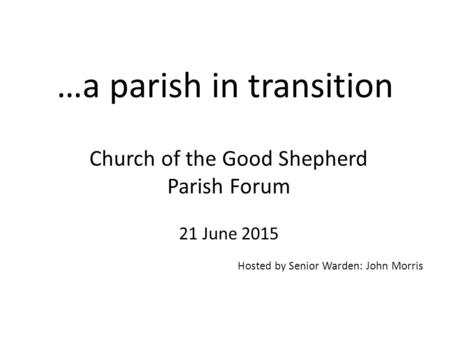 …a parish in transition Church of the Good Shepherd Parish Forum 21 June 2015 Hosted by Senior Warden: John Morris.