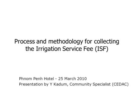 Process and methodology for collecting the Irrigation Service Fee (ISF) Phnom Penh Hotel - 25 March 2010 Presentation by Y Kadum, Community Specialist.