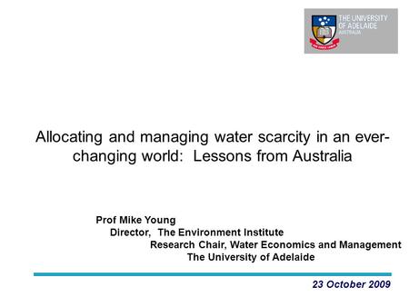 Allocating and managing water scarcity in an ever- changing world: Lessons from Australia 23 October 2009 Prof Mike Young Director, The Environment Institute.