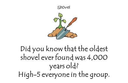 Did you know that the oldest shovel ever found was 4,000 years old? High-5 everyone in the group.