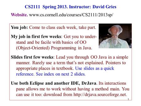 1 CS2111 Spring 2013. Instructor: David Gries You job: Come to class each week, take part. My job in first few weeks: Get you to under- stand and be facile.