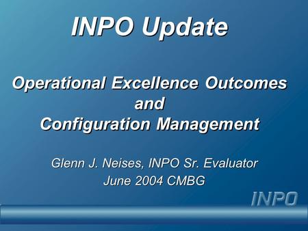 INPO Update Operational Excellence Outcomes and Configuration Management Glenn J. Neises, INPO Sr. Evaluator June 2004 CMBG Glenn J. Neises, INPO Sr. Evaluator.