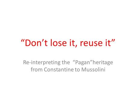 “Don’t lose it, reuse it” Re-interpreting the “Pagan”heritage from Constantine to Mussolini.