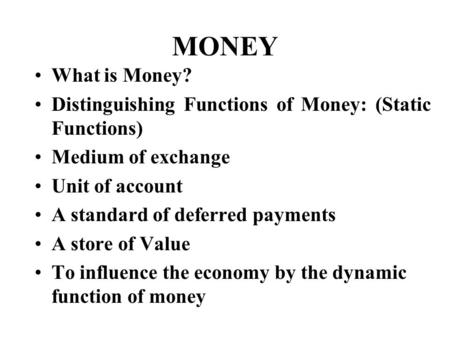 MONEY What is Money? Distinguishing Functions of Money: (Static Functions) Medium of exchange Unit of account A standard of deferred payments A store of.