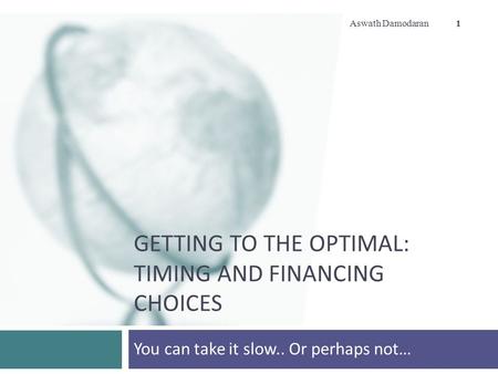 GETTING TO THE OPTIMAL: TIMING AND FINANCING CHOICES You can take it slow.. Or perhaps not… Aswath Damodaran 1.