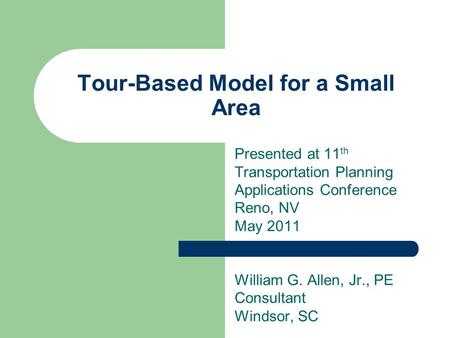 Tour-Based Model for a Small Area Presented at 11 th Transportation Planning Applications Conference Reno, NV May 2011 William G. Allen, Jr., PE Consultant.