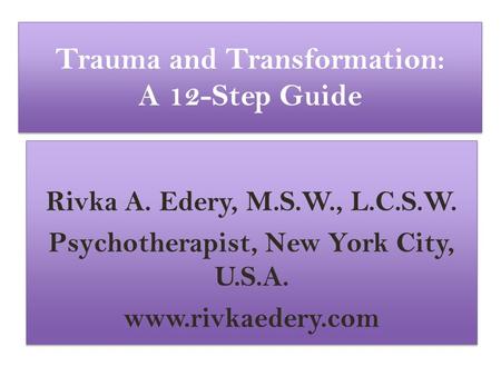 Trauma and Transformation: A 12-Step Guide Rivka A. Edery, M.S.W., L.C.S.W. Psychotherapist, New York City, U.S.A. www.rivkaedery.com Rivka A. Edery, M.S.W.,