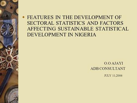  FEATURES IN THE DEVELOPMENT OF SECTORAL STATISTICS AND FACTORS AFFECTING SUSTAINABLE STATISTICAL DEVELOPMENT IN NIGERIA O.O AJAYI ADB CONSULTANT JULY.