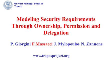 Università degli Studi di Trento Modeling Security Requirements Through Ownership, Permission and Delegation P. Giorgini F.Massacci J. Mylopoulos N. Zannone.