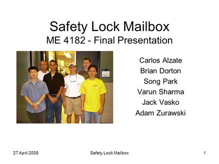 27 April 2005Safety Lock Mailbox1 Safety Lock Mailbox ME 4182 - Final Presentation Carlos Alzate Brian Dorton Song Park Varun Sharma Jack Vasko Adam Zurawski.