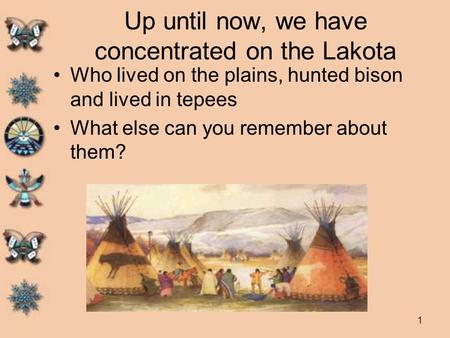 1 Up until now, we have concentrated on the Lakota Who lived on the plains, hunted bison and lived in tepees What else can you remember about them?