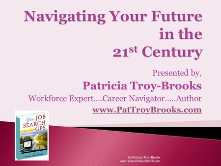 Presented by, Patricia Troy-Brooks Workforce Expert….Career Navigator…..Author www.PatTroyBrooks.com (c) Patricia Troy-Brooks www.YourJobSearchGPS.com.