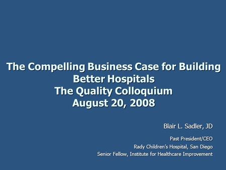 The Compelling Business Case for Building Better Hospitals The Quality Colloquium August 20, 2008 Blair L. Sadler, JD Past President/CEO Rady Children’s.