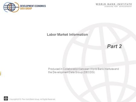 Copyright 2010, The World Bank Group. All Rights Reserved. Part 2 Labor Market Information Produced in Collaboration between World Bank Institute and the.