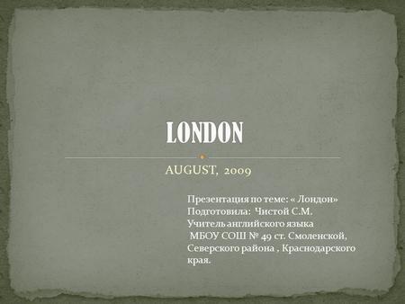 AUGUST, 2009 Презентация по теме: « Лондон» Подготовила: Чистой С.М. Учитель английского языка МБОУ СОШ № 49 ст. Смоленской, Северского района, Краснодарского.