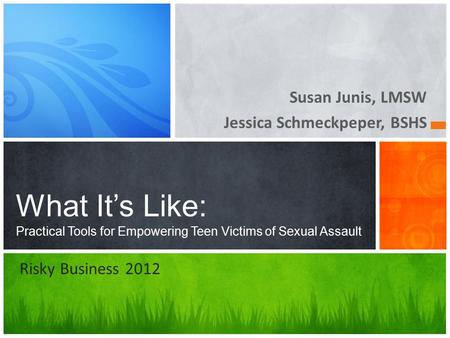 Susan Junis, LMSW Jessica Schmeckpeper, BSHS What It’s Like: Practical Tools for Empowering Teen Victims of Sexual Assault Risky Business 2012.