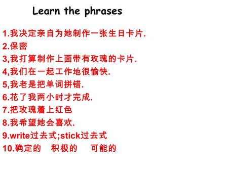 Learn the phrases 1. 我决定亲自为她制作一张生日卡片. 2. 保密 3, 我打算制作上面带有玫瑰的卡片. 4, 我们在一起工作地很愉快. 5, 我老是把单词拼错. 6. 花了我两小时才完成. 7. 把玫瑰着上红色 8. 我希望她会喜欢. 9.write 过去式 ;stick 过去式.