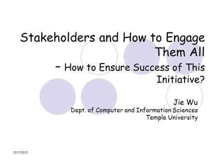 10/17/2015 Stakeholders and How to Engage Them All – How to Ensure Success of This Initiative? Jie Wu Dept. of Computer and Information Sciences Temple.