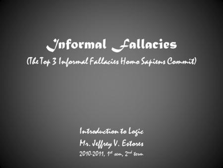 Informal Fallacies (The Top 3 Informal Fallacies Homo Sapiens Commit) Introduction to Logic Mr. Jeffrey V. Estores 2010-2011, 1 st sem, 2 nd term.