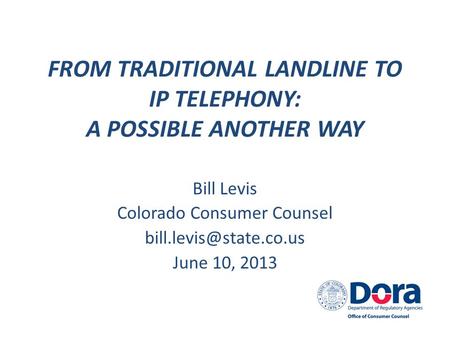 FROM TRADITIONAL LANDLINE TO IP TELEPHONY: A POSSIBLE ANOTHER WAY Bill Levis Colorado Consumer Counsel June 10, 2013.