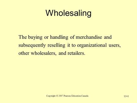 Copyright © 2007 Pearson Education Canada 13-1 Wholesaling The buying or handling of merchandise and subsequently reselling it to organizational users,