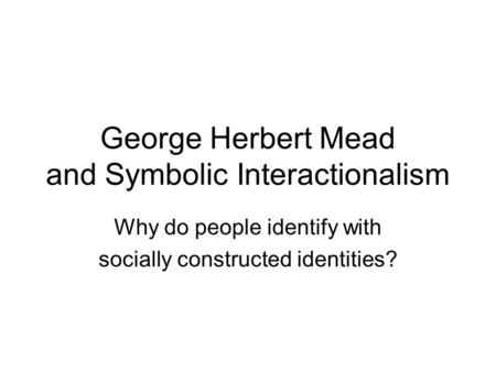 George Herbert Mead and Symbolic Interactionalism Why do people identify with socially constructed identities?