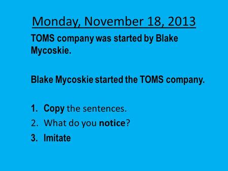 Monday, November 18, 2013 TOMS company was started by Blake Mycoskie. Blake Mycoskie started the TOMS company. 1. Copy the sentences. 2.What do you notice?