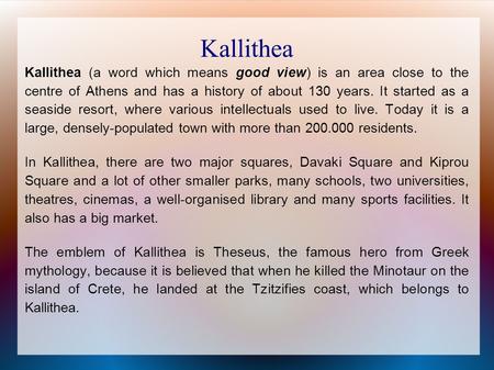 Kallithea Kallithea (a word which means good view) is an area close to the centre of Athens and has a history of about 130 years. It started as a seaside.