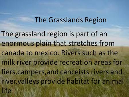 The Grasslands Region The grassland region is part of an enormous plain that stretches from canada to mexico. Rivers such as the milk river provide recreation.