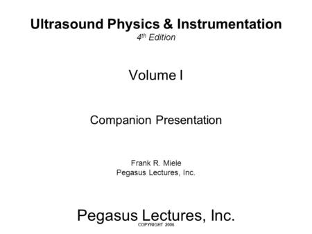 Pegasus Lectures, Inc. COPYRIGHT 2006 Volume I Companion Presentation Frank R. Miele Pegasus Lectures, Inc. Ultrasound Physics & Instrumentation 4 th Edition.