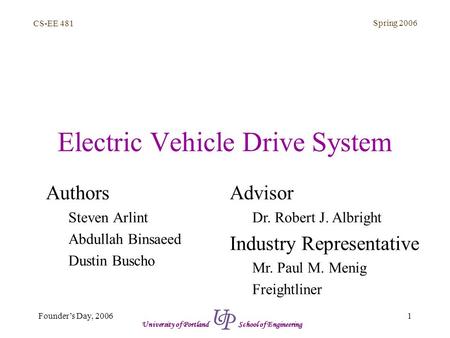 CS-EE 481 Spring 2006 1Founder’s Day, 2006 University of Portland School of Engineering Electric Vehicle Drive System Authors Steven Arlint Abdullah Binsaeed.