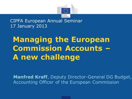 Managing the European Commission Accounts – A new challenge CIPFA European Annual Seminar 17 January 2013 Manfred Kraff, Deputy Director-General DG Budget,