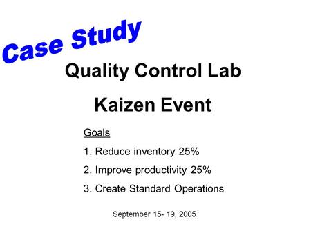 Goals 1.Reduce inventory 25% 2.Improve productivity 25% 3.Create Standard Operations September 15- 19, 2005 Quality Control Lab Kaizen Event.