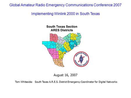 Global Amateur Radio Emergency Communications Conference 2007 Implementing Winlink 2000 in South Texas August 16, 2007 Tom Whiteside: South Texas A.R.E.S.