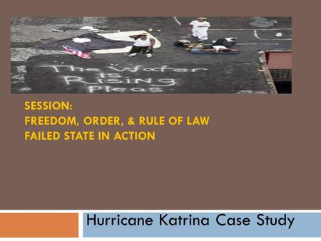 SESSION: FREEDOM, ORDER, & RULE OF LAW FAILED STATE IN ACTION Hurricane Katrina Case Study.