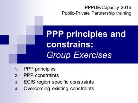 PPP principles and constrains: Group Exercises 1. PPP principles 2. PPP constraints 3. ECIS region specific constraints 4. Overcoming existing constraints.